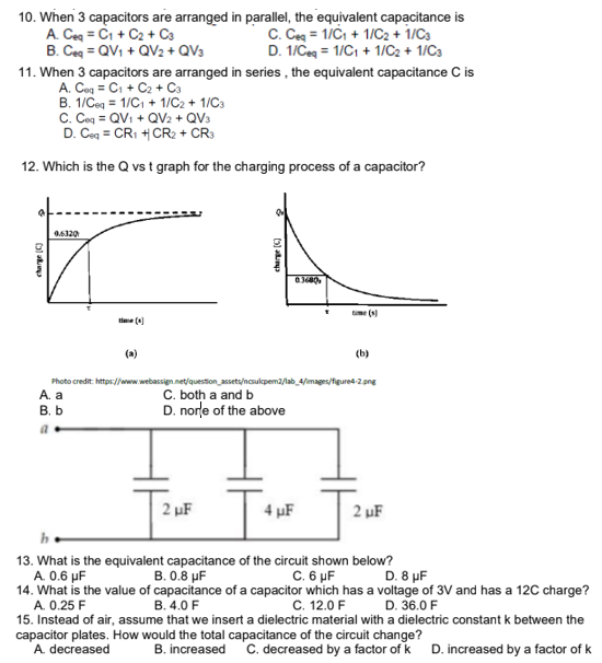 10. When 3 capacitors are arranged in parallel, the equivalent capacitance is
A. Ceg = Ci + C2 + C3
B. Ceq = QV1 + QV2 + QV3
C. Ceg = 1/C, + 1/C2 + 1/C3
D. 1/Ceg = 1/C, + 1/C2 + 1/C3
11. When 3 capacitors are arranged in series , the equivalent capacitance C is
A. Coq = Ci + C2 + Ca
B. 1/Ceq = 1/C, + 1/C2 + 1/C3
C. Cog = QVi + QV2 + QV3
D. Ceg = CR1 + CR2 + CR3
12. Which is the Q vs t graph for the charging process of a capacitor?
0.6320
time (s)
time (0)
(a)
(b)
Photo credit: https://www.webassign.net/question_assets/ncsulpem2/lab_4/images/figured-2.png
C. both a and b
D. norle of the above
A. a
B. b
a.
2 µF
4 µF
2 µF
13. What is the equivalent capacitance of the circuit shown below?
A. 0.6 µF
14. What is the value of capacitance of a capacitor which has a voltage of 3V and has a 12C charge?
A. 0.25 F
B. 0.8 µF
C.6 μ
D. 8 µF
B. 4.0 F
C. 12.0 F D. 36.0 F
15. Instead of air, assume that we insert a dielectric material with a dielectric constant k between the
capacitor plates. How would the total capacitance of the circuit change?
A. decreased
B. increased
C. decreased by a factor of k D. increased by a factor of k
