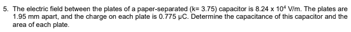 5. The electric field between the plates of a paper-separated (k= 3.75) capacitor is 8.24 x 104 V/m. The plates are
1.95 mm apart, and the charge on each plate is 0.775 µC. Determine the capacitance of this capacitor and the
area of each plate.
