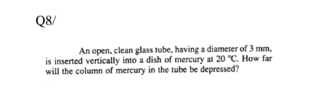 Q8/
An open, clean glass tube, having a diameter of 3 mm,
is inserted vertically into a dish of mercury at 20 °C. How far
will the column of mercury in the tube be depressed?