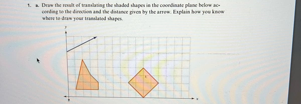 1. a. Draw the result of translating the shaded shapes in the coordinate plane below ac-
cording to the direction and the distance given by the arrow. Explain how you know
where to draw your translated shapes.