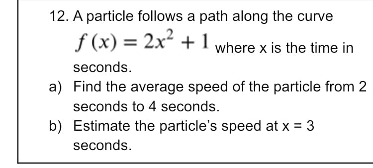 12. A particle follows a path along the curve
f (x) = 2x + 1 where x is the time in
%3D
seconds.
a) Find the average speed of the particle from 2
seconds to 4 seconds.
b) Estimate the particle's speed at x = 3
seconds.
