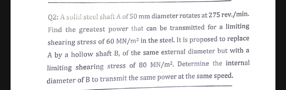 Q2: A solid steel shaft A of 50 mm diameter rotates at 275 rev./min.
Find the greatest power that can be transmitted for a limiting
shearing stress of 60 MN/m² in the steel. It is proposed to replace
A by a hollow shaft B, of the same external diameter but with a
limiting shearing stress of 80 MN/m². Determine the internal
diameter of B to transmit the same power at the same speed.
