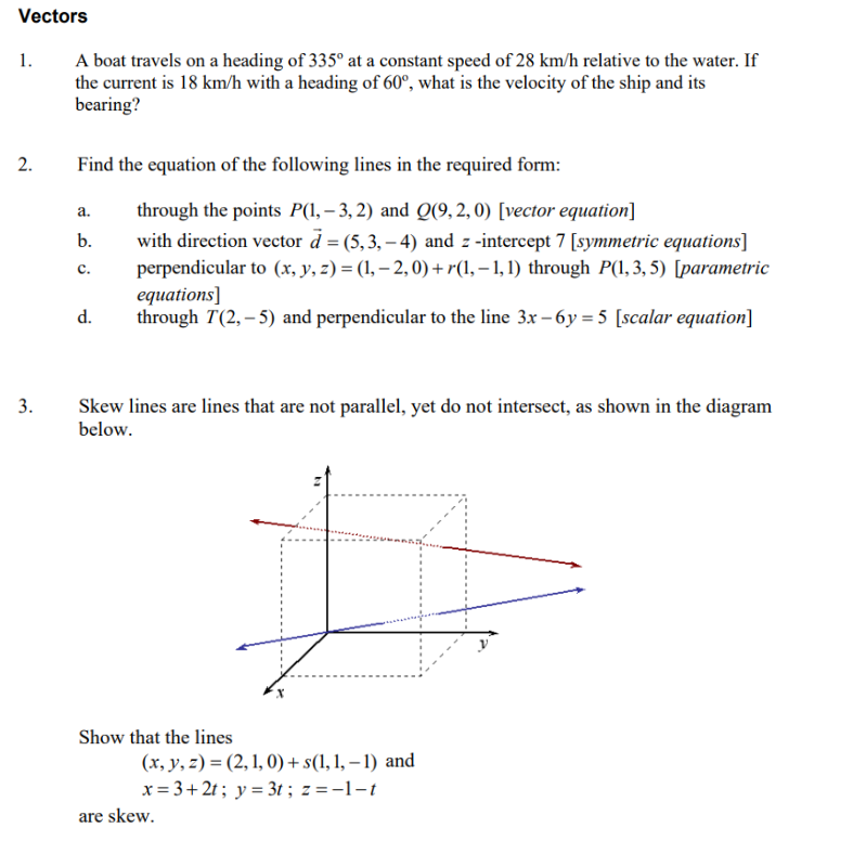 Vectors
1.
2.
3.
A boat travels on a heading of 335° at a constant speed of 28 km/h relative to the water. If
the current is 18 km/h with a heading of 60°, what is the velocity of the ship and its
bearing?
Find the equation of the following lines in the required form:
a.
b.
C.
d.
through the points P(1,-3,2) and Q(9,2,0) [vector equation]
with direction vector d = (5,3,-4) and z-intercept 7 [symmetric equations]
perpendicular to (x, y, z) = (1, -2, 0)+r(1,-1, 1) through P(1, 3, 5) [parametric
equations]
through T(2,-5) and perpendicular to the line 3x-6y=5 [scalar equation]
Skew lines are lines that are not parallel, yet do not intersect, as shown in the diagram
below.
H
Show that the lines
(x, y, z)=(2, 1, 0)+ s(1, 1,-1) and
x=3+2t; y = 3t; z=-1-t
are skew.