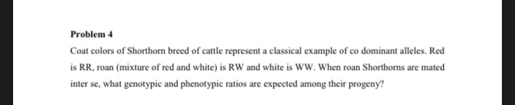 Problem 4
Coat colors of Shorthorn breed of cattle represent a classical example of co dominant alleles. Red
is RR, roan (mixture of red and white) is RW and white is WW. When roan Shorthorns are mated
inter se, what genotypic and phenotypic ratios are expected among their progeny?
