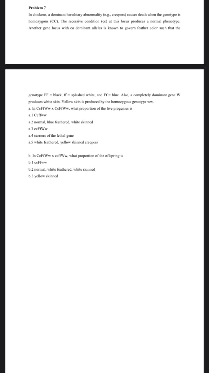 Problem 7
In chickens, a dominant hereditary abnormality (e.g., creepers) causes death when the genotype is
homozygous (CC). The recessive condition (cc) at this locus produces a normal phenotype.
Another gene locus with co dominant alleles is known to govern feather color such that the
genotype FF = black, ff= splashed white, and Ff = blue. Also, a completely dominant gene W
produces white skin. Yellow skin is produced by the homozygous genotype ww.
a. In CcFfWw x CcFfWw, what proportion of the live progenies is
a.l Ceffww
a.2 normal, blue feathered, white skinned
a.3 ccFfWw
a.4 carriers of the lethal gene
a.5 white feathered, yellow skinned creepers
b. In CCFFWW x ccffWw, what proportion of the offspring is
b.1 ccFfww
b.2 normal, white feathered, white skinned
b.3 yellow skinned
