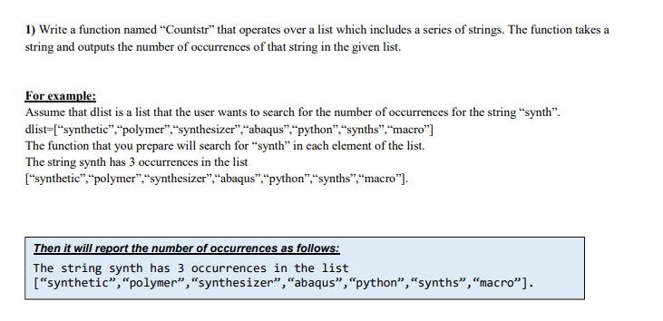 1) Write a function named “Countstr" that operates over a list which includes a series of strings. The function takes a
string and outputs the number of occurrences of that string in the given list.
For example:
Assume that dlist is a list that the user wants to search for the number of occurrences for the string "synth".
dlist-["synthetic","polymer",“synthesizer"“abaqus",“python","synths",“macro"]
The function that you prepare will search for “synth" in cach element of the list.
The string synth has 3 occurrences in the list
["synthetic",“polymer",“synthesizer",“abaqus",“python","synths",“macro"].
Then it will report the number of occurrences as follows:
The string synth has 3 occurrences in the list
["synthetic","polymer",“synthesizer","abaqus",“python",“synths",“macro"].
