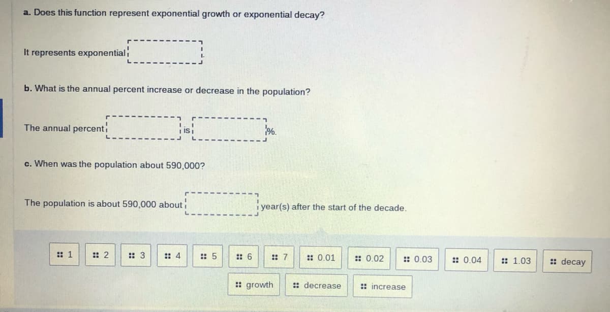 a. Does this function represent exponential growth or exponential decay?
It represents exponential
b. What is the annual percent increase or decrease in the population?
The annual percenti
| isi
%.
c. When was the population about 590,000?
The population is about 590,000 about
i year(s) after the start of the decade.
:: 1
:: 2
: 3
:: 4
:: 5
: 6
: 7
:: 0.01
:: 0.02
:: 0.03
: 0.04
:: 1.03
: decay
: growth
: decrease
:: increase
