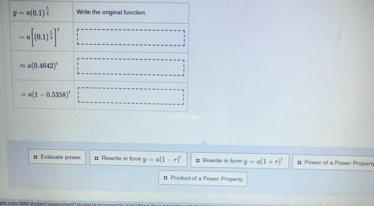 y = a(0.1)
Write the original function.
=
z a(0.4642)'
= a(1 – 0.5358)*
: Evaluate power.
:: Rewrite in form y =
a(1 – r).
y= a(1+r).
:: Rewrite in form
:: Power of a Power Property
%3D
:: Product of a Power Property
ath.com/BIM/student/assignment?studentAssignmentld-
