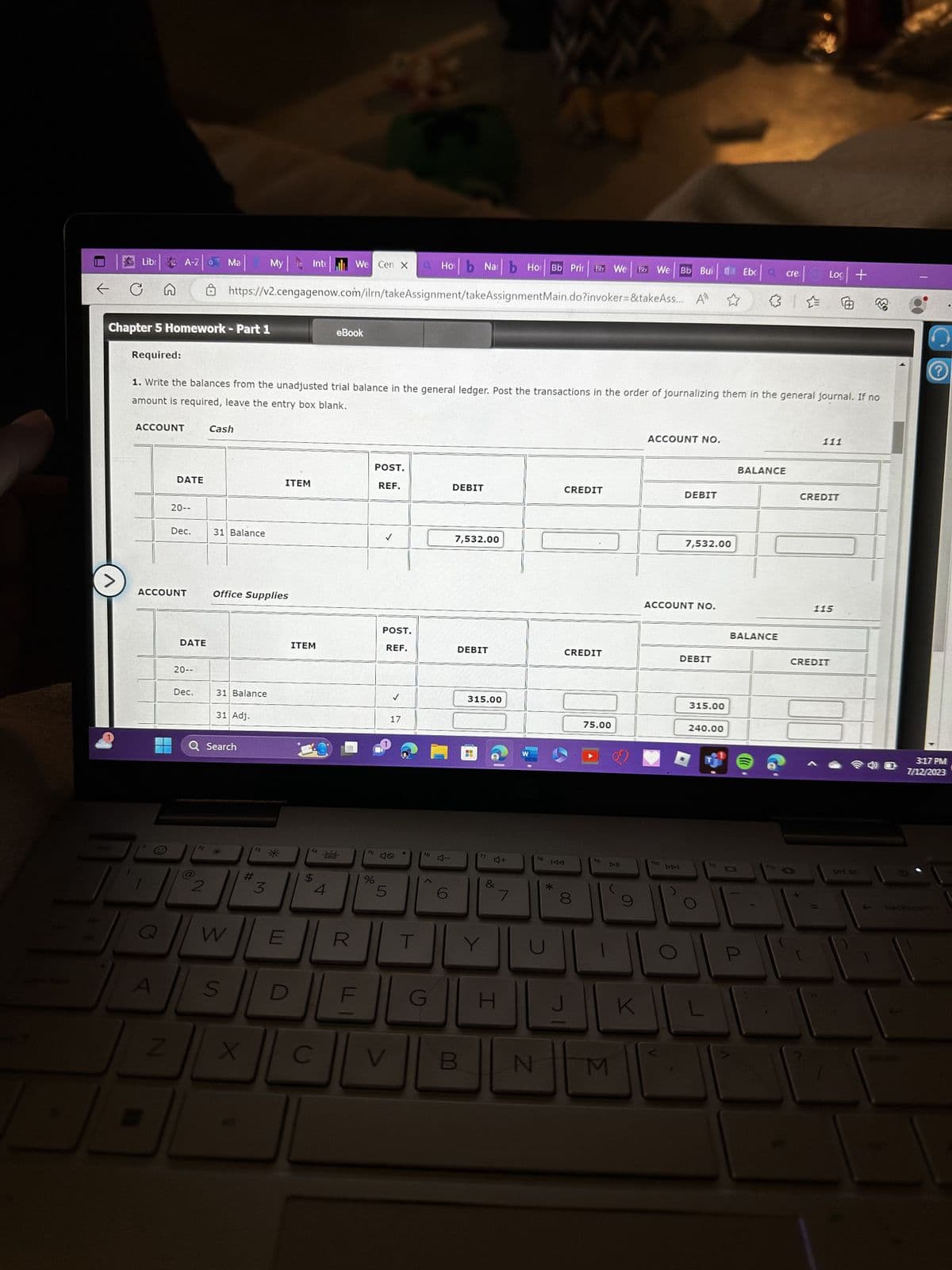 ←
C
>
Libr
Required:
Chapter 5 Homework - Part 1
ACCOUNT
A-Z
A
Z
DATE
20--
ACCOUNT
z|07
Dec.
1. Write the balances from the unadjusted trial balance in the general ledger. Post the transactions in the order of journalizing them in the general journal. If no
amount is required, leave the entry box blank.
DATE
20--
Dec.
Ma
2
My in Intel We Cen x X O Hob Narb Hor Bb Prir Bb We Bb We Bb Buil
https://v2.cengagenow.com/ilrn/takeAssignment/takeAssignment Main.do?invoker=&takeAss... A
Cash
31 Balance
Office Supplies
31 Balance
31 Adj.
Q Search
W
S
X
#
f3
3
*
ITEM
E
ITEM
$
4
eBook
C
f5
%
98
POST.
REF.
POST.
REF.
5
V
✓
17
f6
<
G
ロー
6
DEBIT
7,532.00
DEBIT
B
315.00
17
J+
&
H
7
W
f8
N
CREDIT
*
CREDIT
IAA
8
75.00
fo
M
9
K
ACCOUNT NO.
ho
DEBIT
ACCOUNT NO.
AAI
7,532.00
DEBIT
315.00
Ebc
240.00
| Log | +
✰✰
BALANCE
crea
BALANCE
111
CREDIT
115
CREDIT
prt sc
3:17 PM
7/12/2023
backspace