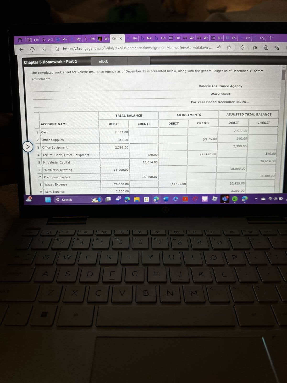 ←
Lib A-Z Ma
→
C
0
1 Cash
ACCOUNT NAME
https://v2.cengagenow.com/ilrn/takeAssignment/takeAssignment
2 Office Supplies
3 Office Equipment
4 Accum. Depr., Office Equipment
5 M. Valerie, Capital
6 M. Valerie, Drawing
7 Premiums Earned
N
8 Wages Expense
9 Rent Expense
Chapter 5 Homework - Part 1
The completed work sheet for Valerie Insurance Agency as of December 31 is presented below, along with the general ledger as of December 31 before
adjustments.
O
Q Search
X
My Intel We Cen x a Hob Na b Ho Bb Prir Bb We
B
2
10615233
W
S
#
X
3
E
eBook
$
4
C
TRIAL BALANCE
DEBIT
R
7,532.00
315.00
2,398.00
18,000.00
20,500.00
2,200.00
fs
%
5
V
●
f6
>
CREDIT
A
C
420.00
18,614.00
33,400.00
17
B
4+
&
7
G H
W
Main.do?invoker=&takeAss... A
DEBIT
hp
(b) 428.00
18
TAA
*
N
ADJUSTMENTS
00
Bb We Bb Bui
8
19
D-II
Valerie Insurance Agency
For Year Ended December 31, 20-
CREDIT
M
Work Sheet
Ebc Q
(c) 75.00
(a) 420.00
K
DEBIT
cre
ADJUSTED TRIAL BALANCE
7,532.00
240.00
2,398.00
18,000.00
20,928.00
2,200.00
V
#
Log +
CREDIT
840.00
18,614.00
M
33,400.00