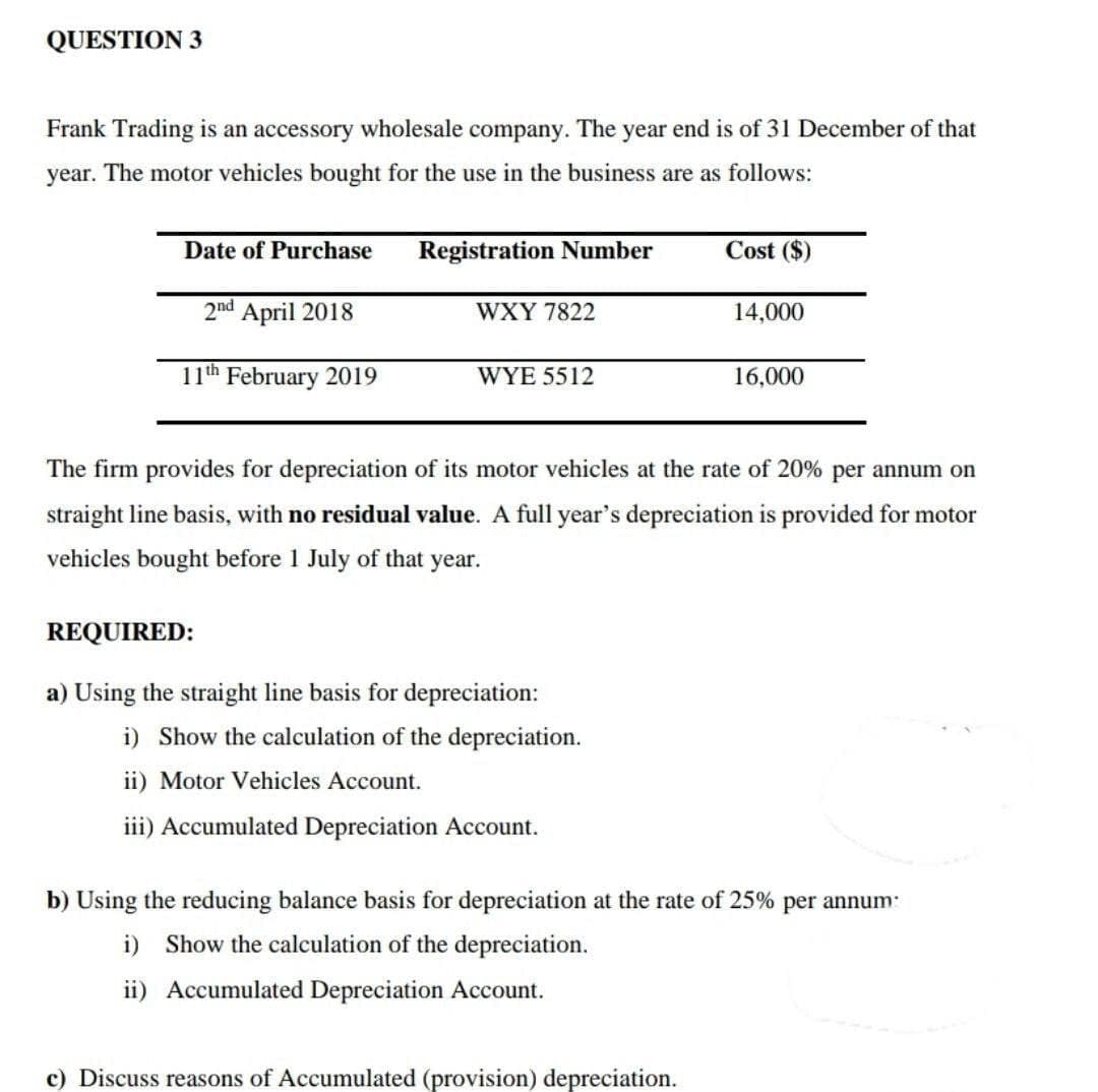 QUESTION 3
Frank Trading is an accessory wholesale company. The year end is of 31 December of that
year. The motor vehicles bought for the use in the business are as follows:
Date of Purchase
2nd April 2018
11th February 2019
Registration Number
WXY 7822
WYE 5512
REQUIRED:
a) Using the straight line basis for depreciation:
i) Show the calculation of the depreciation.
ii) Motor Vehicles Account.
iii) Accumulated Depreciation Account.
Cost ($)
14,000
ate of 20% per annum on
The firm ovides for depreciation of its motor vehicles at the
straight line basis, with no residual value. A full year's depreciation is provided for motor
vehicles bought before 1 July of that year.
c) Discuss reasons of Accumulated (provision) depreciation.
16,000
b) Using the reducing balance basis for depreciation at the rate of 25% per annum
i) Show the calculation of the depreciation.
ii) Accumulated Depreciation Account.