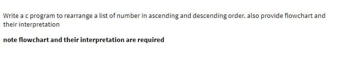 Write a c program to rearrange a list of number in ascending and descending order. also provide flowchart and
their interpretation
note flowchart and their interpretation are required
