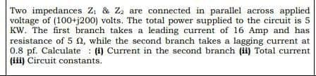 Two impedances Z₁ & Z₂ are connected in parallel across applied
voltage of (100+j200) volts. The total power supplied to the circuit is 5
KW. The first branch takes a leading current of 16 Amp and has
resistance of 5 2, while the second branch takes a lagging current at
0.8 pf. Calculate (i) Current in the second branch (ii) Total current
(iii) Circuit constants.