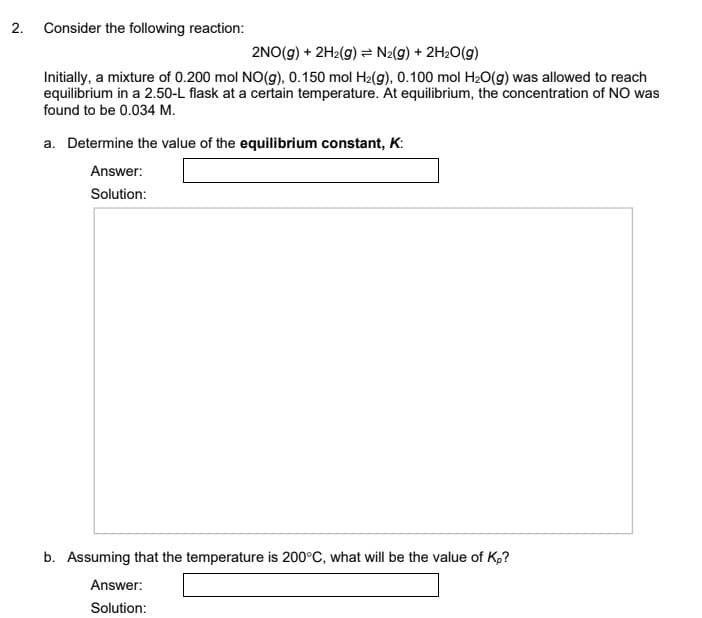 2. Consider the following reaction:
2NO(g) + 2H2(g) N2(g) + 2H2O(g)
Initially, a mixture of 0.200 mol NO(g). 0.150 mol H2(g), 0.100 mol H20(g) was allowed to reach
equilibrium in a 2.50-L flask at a certain temperature. At equilibrium, the concentration of NO was
found to be 0.034 M.
a. Determine the value of the equilibrium constant, K:
Answer:
Solution:
b. Assuming that the temperature is 200°C, what will be the value of K,?
Answer:
Solution:
