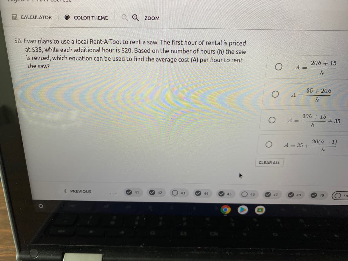E CALCULATOR
O COLOR THEME
O Q zoOM
50. Evan plans to use a local Rent-A-Tool to rent a saw. The first hour of rental is priced
at $35, while each additional hour is $20. Based on the number of hours (h) the saw
is rented, which equation can be used to find the average cost (A) per hour to rent
20h + 15
the saw?
A =
35 + 20h
A =
h
20h + 15
+ 35
A
20(h – 1)
A = 35 +
CLEAR ALL
( PREVIOUS
41
42
43
44
45
46
47
48
49
50

