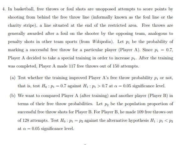 4. In basketball, free throws or foul shots are unopposed attempts to score points by
shooting from behind the free throw line (informally known as the foul line or the
charity stripe), a line situated at the end of the restricted area. Free throws are
generally awarded after a foul on the shooter by the opposing team, analogous to
penalty shots in other team sports (from Wikipedia). Let pi be the probability of
marking a successful free throw for a particular player (Player A). Since pi = 0.7,
Player A decided to take a special training in order to increase p1. After the training
was completed, Player A made 117 free throws out of 150 attempts.
(a) Test whether the training improved Player A's free throw probability Pi or not,
that is, test Hy : Pi = 0.7 against H1 : P > 0.7 at a = 0.05 significance level.
(b) We want to compared Player A (after training) and another player (Player B) in
terms of their free throw probabilities. Let p, be the population proportion of
successful free throw shots for Player B. For Player B, he made 109 free throws out
of 128 attempts. Test Ho : pr = P2 against the alternative hypothesis H1 : p1 < P2
at a = 0.05 significance level.
