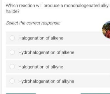 Which reaction will produce a monohalogenated alkyl
halide?
Select the correct response:
Halogenation of alkene
Hydrohalogenation of alkene
Halogenation of alkyne
O Hydrohalogenation of alkyne
