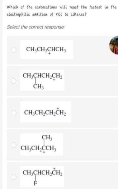 Which of the carbocations will react the fastest in the
electrophilic addition of Hcl to alkenes?
Select the correct response:
CH,CH,CHCH3
CH;CHCH,CH2
ČH3
CH,CH,CH,CH,
CH3
CH,CH,CCH,
CH,CHCH,CH,
