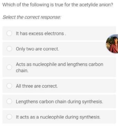 Which of the following is true for the acetylide anion?
Select the correct response:
O It has excess electrons.
O Only two are correct.
Acts as nucleophile and lengthens carbon
chain.
All three are correct.
Lengthens carbon chain during synthesis.
It acts as a nucleophile during synthesis.
