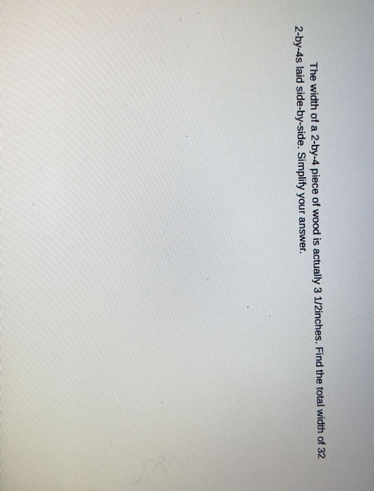 The width of a 2-by-4 piece of wood is actually 3 1/2inches. Find the total width of 32
2-by-4s laid side-by-side. Simplify your answer.