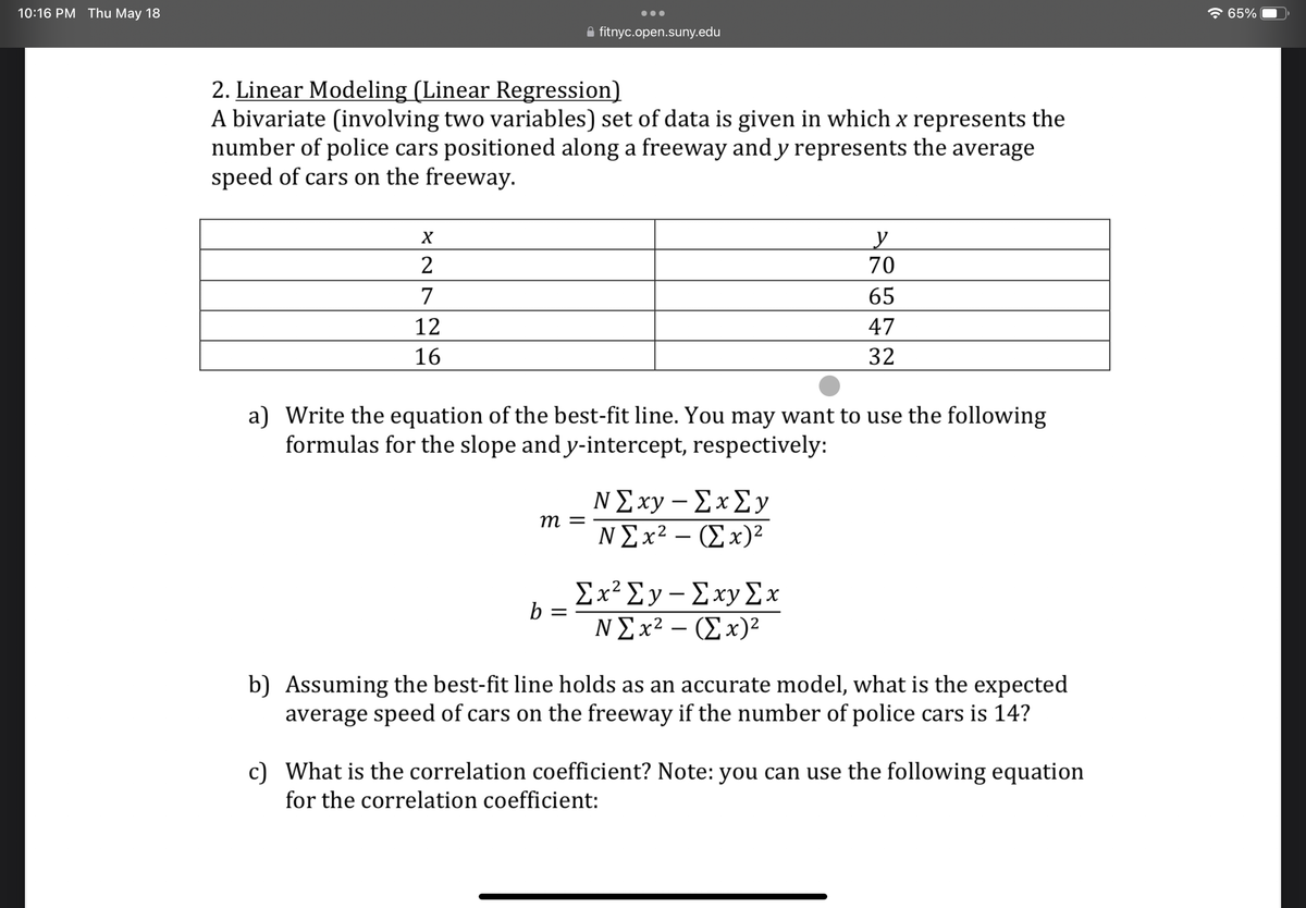 10:16 PM Thu May 18
X
2
2. Linear Modeling (Linear Regression)
A bivariate (involving two variables) set of data is given in which x represents the
number of police cars positioned along a freeway and y represents the average
speed of cars on the freeway.
7
12
16
●●●
m =
fitnyc.open.suny.edu
b =
a) Write the equation of the best-fit line. You may want to use the following
formulas for the slope and y-intercept, respectively:
N Σxy - Σx Σy
N Σx2 – (Σx)2
y
70
65
47
32
Ex² Ey-Exy Ex
N Σx2 – (Σx)2
b) Assuming the best-fit line holds as an accurate model, what is the expected
average speed of cars on the freeway if the number of police cars is 14?
c) What is the correlation coefficient? Note: you can use the following equation
for the correlation coefficient:
65%