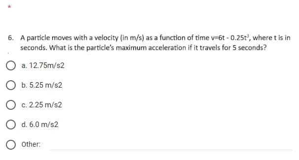 6. A particle moves with a velocity (in m/s) as a function of time v-6t - 0.25t³, where t is in
seconds. What is the particle's maximum acceleration if it travels for 5 seconds?
O a. 12.75m/s2
O b. 5.25 m/s2
O c. 2.25 m/s2
O d. 6.0 m/s2
Other: