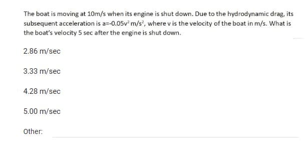 The boat is moving at 10m/s when its engine is shut down. Due to the hydrodynamic drag, its
subsequent acceleration is a=-0.05v² m/s², where v is the velocity of the boat in m/s. What is
the boat's velocity 5 sec after the engine is shut down.
2.86 m/sec
3.33 m/sec
4.28 m/sec
5.00 m/sec
Other: