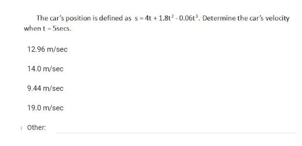 The car's position is defined as s = 4t + 1.8t² -0.06t³. Determine the car's velocity
when t = 5secs.
12.96 m/sec
14.0 m/sec
9.44 m/sec
19.0 m/sec
Other: