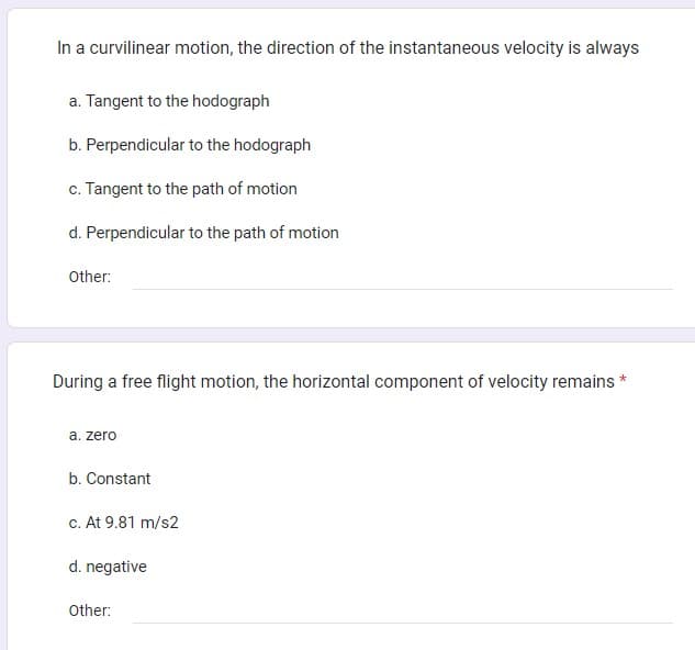 In a curvilinear motion, the direction of the instantaneous velocity is always
a. Tangent to the hodograph
b. Perpendicular to the hodograph
c. Tangent to the path of motion
d. Perpendicular to the path of motion
Other:
During a free flight motion, the horizontal component of velocity remains *
a. zero
b. Constant
c. At 9.81 m/s2
d. negative
Other: