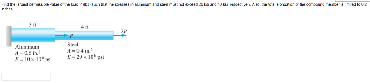 Find the largest permissible value of the load P (lbs) such that the stresses in aluminum and steel must not exceed 20 ksi and 40 ksi, respectively. Also, the total elongation of the compound member is limited to 0.2
inches.
3 ft
Aluminum
A = 0.6 in.2
E = 10 × 106 psi
4 ft
Steel
A = 0.4 in.2
E = 29 × 106 psi
2P