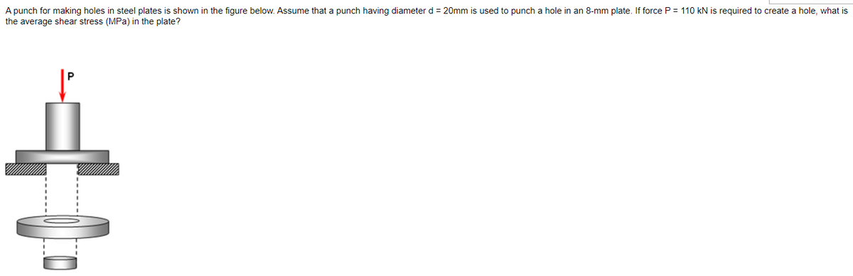 A punch for making holes in steel plates is shown in the figure below. Assume that a punch having diameter d = 20mm is used to punch a hole in an 8-mm plate. If force P = 110 kN is required to create a hole, what is
the average shear stress (MPa) in the plate?
Á