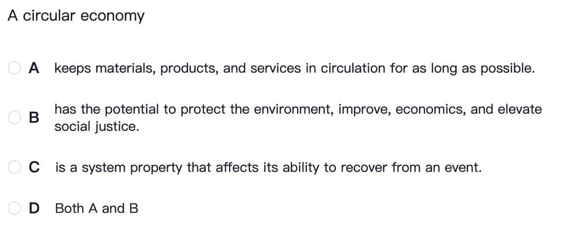 A circular economy
A keeps materials, products, and services in circulation for as long as possible.
B
has the potential to protect the environment, improve, economics, and elevate
social justice.
C is a system property that affects its ability to recover from an event.
D Both A and B