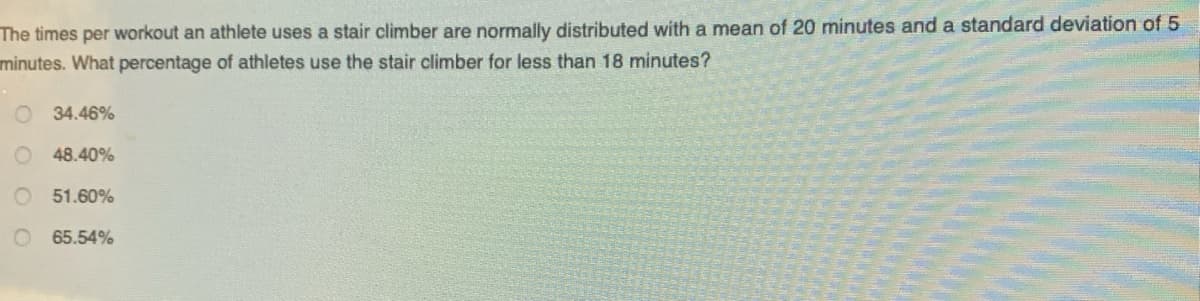 The times per workout an athlete uses a stair climber are normally distributed with a mean of 20 minutes and a standard deviation of 5
minutes. What percentage of athletes use the stair climber for less than 18 minutes?
34.46%
48.40%
51.60%
65.54%
