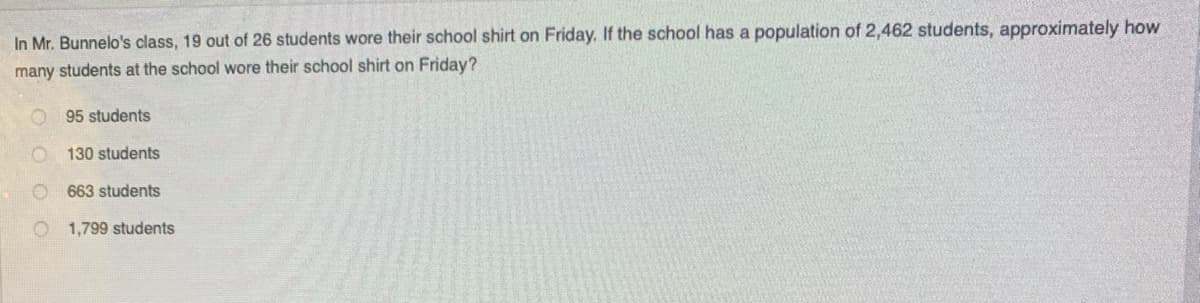 In Mr. Bunnelo's class, 19 out of 26 students wore their school shirt on Friday. If the school has a population of 2,462 students, approximately how
many students at the school wore their school shirt on Friday?
95 students
130 students
663 students
1,799 students
