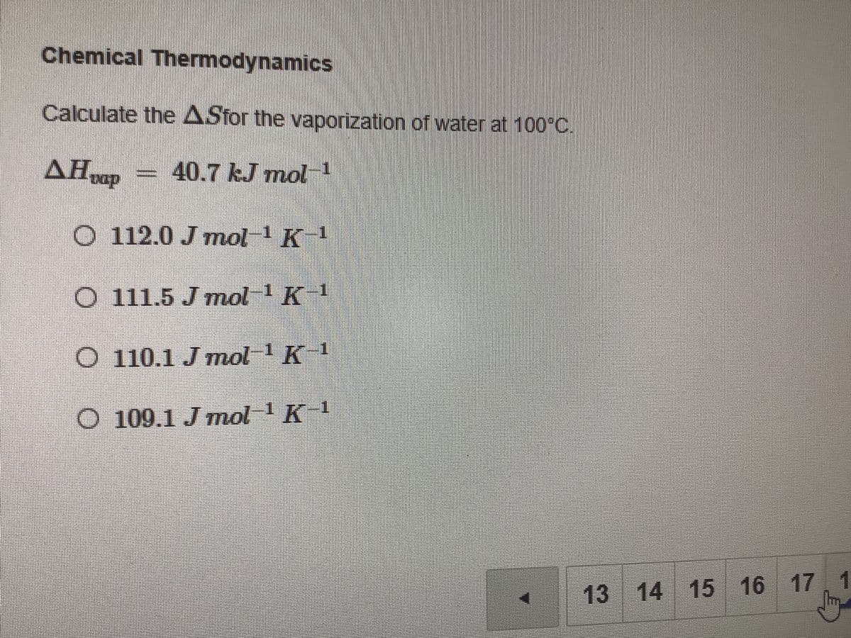 Chemical Thermodynamics
Calculate the ASfor the vaporization of water at 100°C
40.7 kJ mol-1
O 112.0 J mol 1 K
O 111.5 J mol 1 K-1
O 110.1 J mol 1K 1
O 109.1 J mol 1K
13 14 15 16 17
