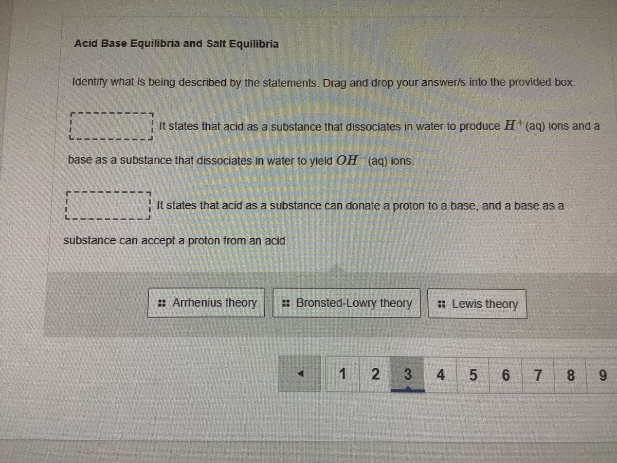 Acid Base Equilibria and Salt Equilibria
Identify what is being described by the statements. Drag and drop your answer/s Into the provided box.
+It states that acid as a substance that dissociates in water to produce H(aq) lons and a
base as a substance that dissociates in water to yield OH (ag) ions.
+It states that acid as a substance can donate a proton to a base, and a base as a
substance can accept a proton from an acid
# Arrhenius theory
Bronsted-Lowry theory
Lewis theory
1 2
3 4
8
9.
