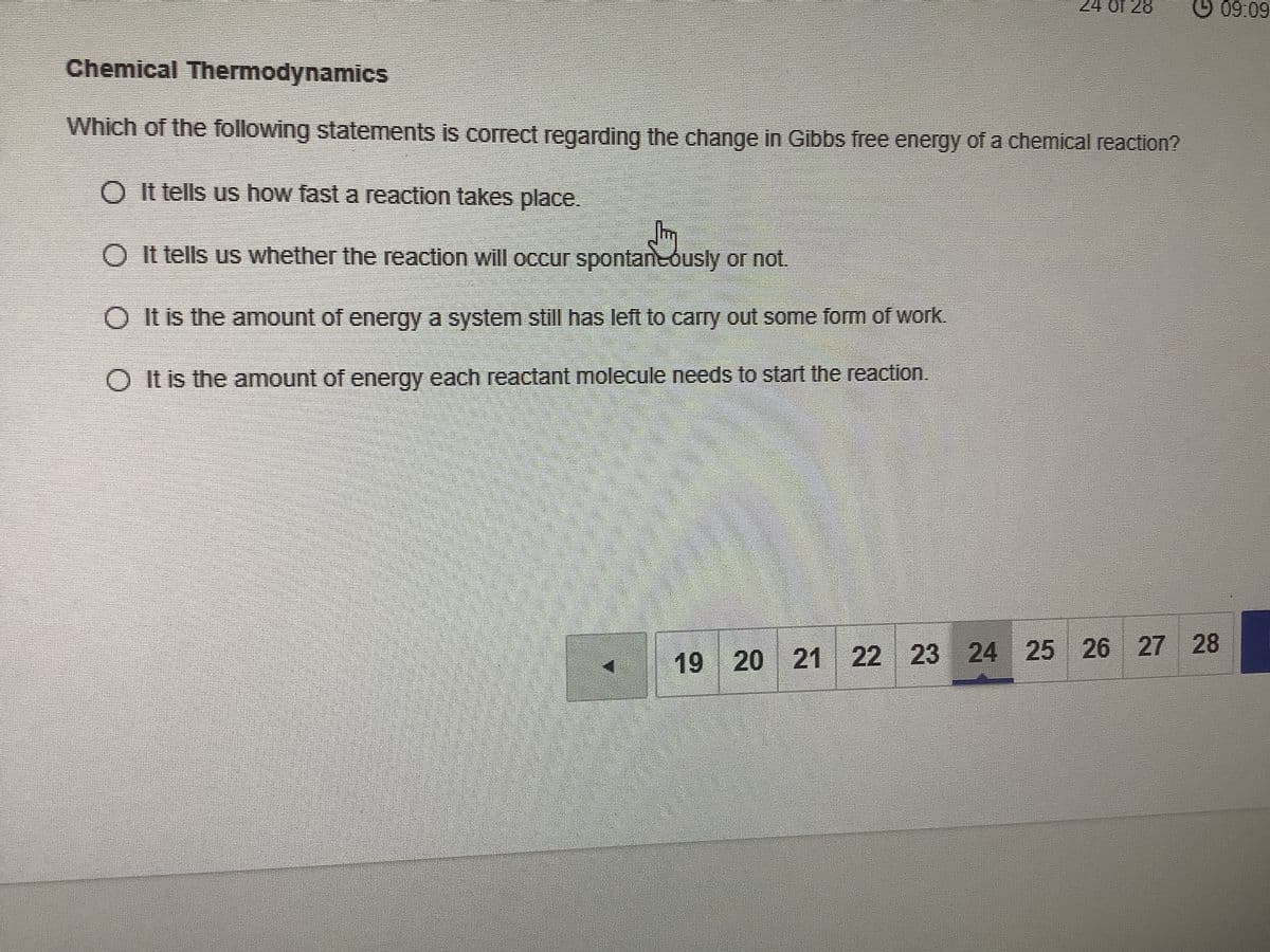 24 of 28
O 09.09
Chemical Thermodynamics
Which of the following statements is correct regarding the change in Gibbs free energy of a chemical reaction?
O It tells us how fast a reaction takes place.
O It tells us whether the reaction will occur spontaneously or not.
O It is the amount of energy a system stl has left to carry out some fom of work.
O It is the amount of energy each reactant molecule needs to start the reaction.
25 26 27
28
19 20 21 22 23 24
