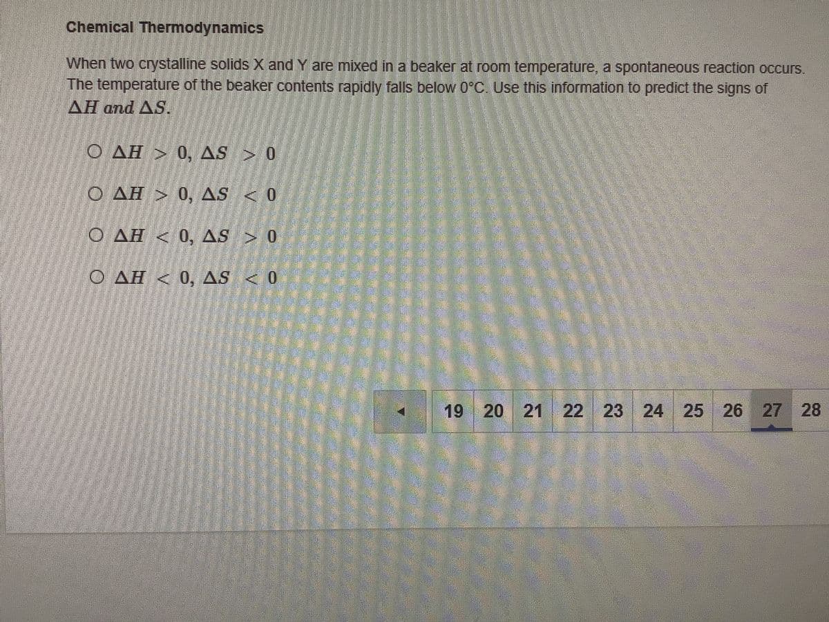 Chemical Thermodynamics
When two crystalline solids X and Y are mixed in a beaker at room temperature, a spontaneous reaction occurs.
The temperature of the beaker contents rapidly falls below 0°C. Use this information to predict the signs of
AH and AS.
O AH > 0, AS 0
O AH > 0, AS < 0
O AH < 0, AS > 0
O AH < 0, AS < 0
19 20 21 22 23 24 25 26 27 28
