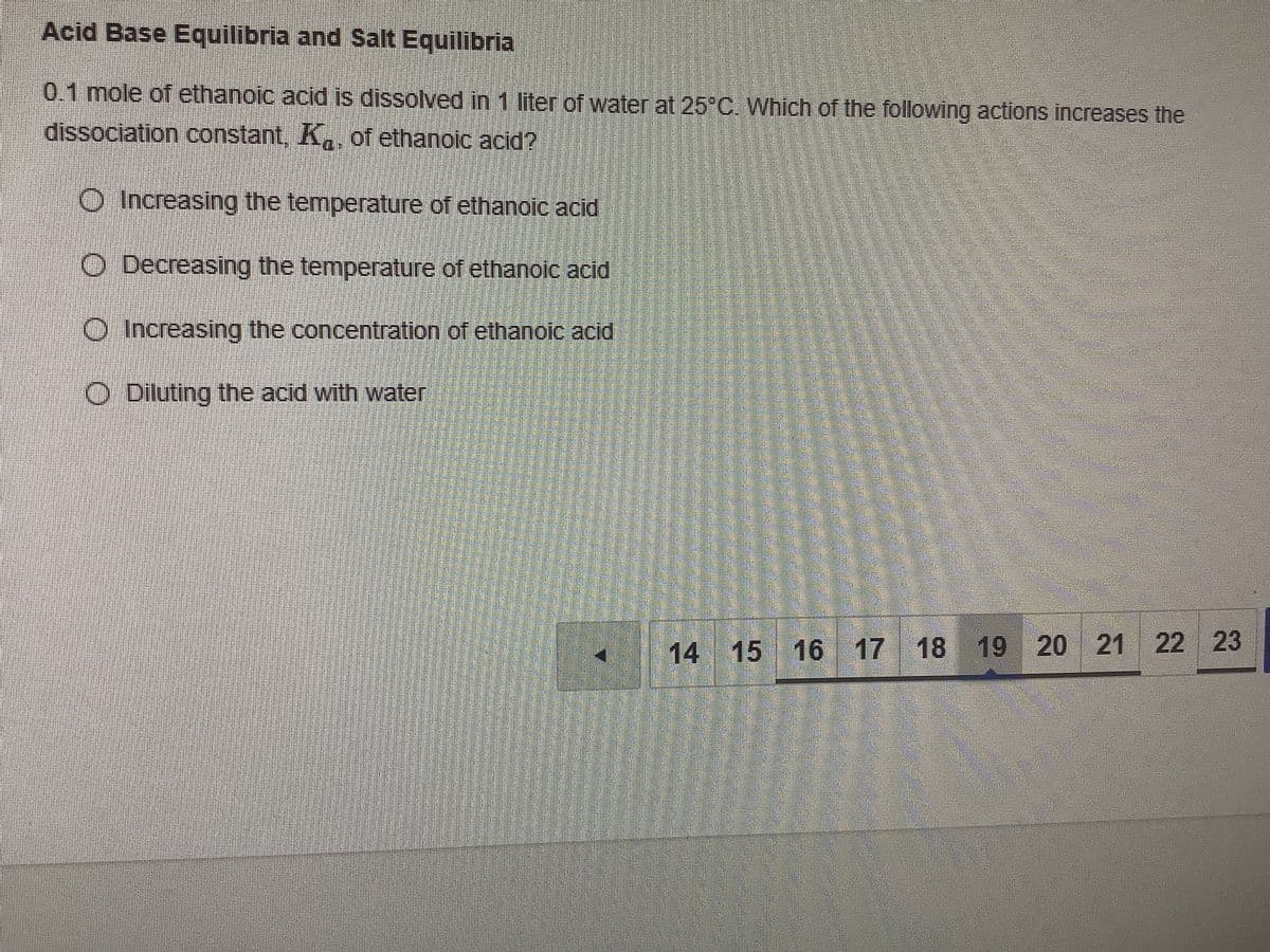 Acid Base Equilibria and Salt Equilibria
0.1 mole of ethanoic acid is dissolved in 1 liter of water at 25°C. Which of the following actions increases the
dissociation constant, K, of ethanoic acid?
O Increasing the temperature of ethanoic acid
O Decreasing the temperature of ethanoic acid
O Increasing the concentration of ethanoic acid
O Diluting the acid with water
14 15 16 17 18
19 20 21 22 23
