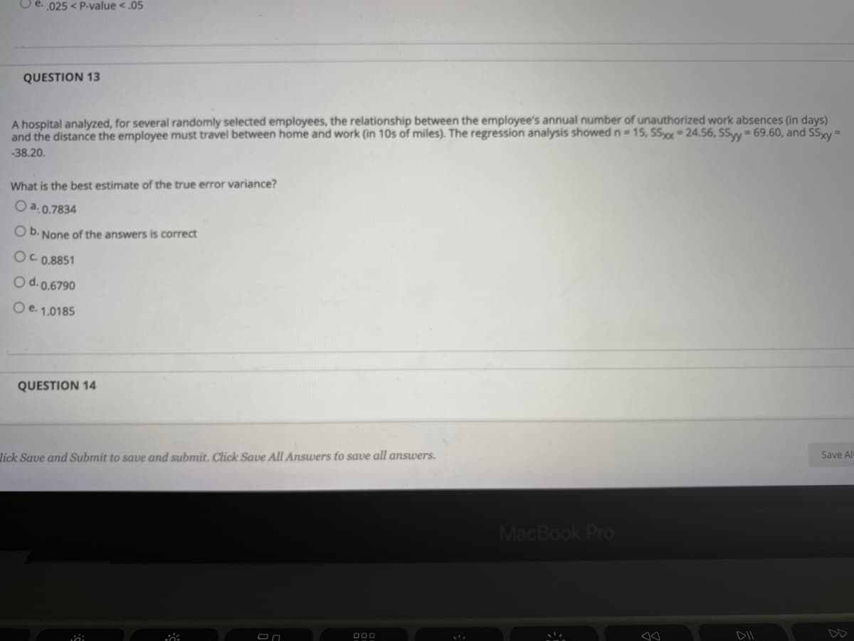 e. 025 < P-value <.05
QUESTION 13
A hospital analyzed, for several randomly selected employees, the relationship between the employee's annual number of unauthorized work absences (in days)
and the distance the employee must travel between home and work (in 10s of miles). The regression analysis showed n 15, SSo=24.56, SSyy = 69.60, and SSxy =
-38.20.
What is the best estimate of the true error variance?
O a. 0.7834
O b. None of the answers is correct
O. 0.8851
Od.0.6790
Oe. 1,0185
QUESTION 14
lick Save and Submit to save and submit. Click Save All Answers to save all answers.
Save Al
MacBook Pro
000
DII
DD
