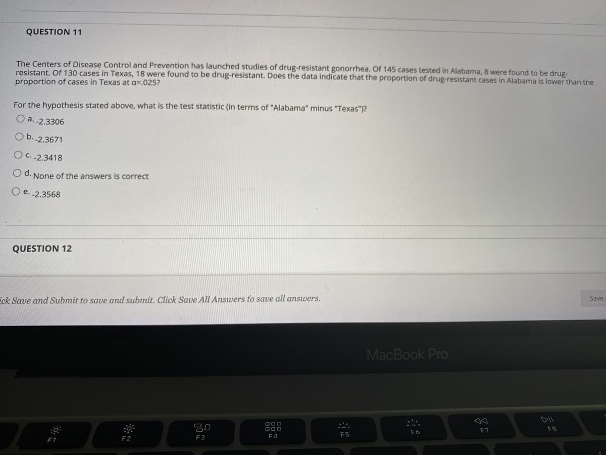 QUESTION 11
The Centers of Disease Control and Prevention has launched studies of drug-resistant gonorrhea. Of 145 cases tested in Alabama, 8 were found to be drug-
resistant. Of 130 cases in Texas, 18 were found to be drug-resistant. Does the data indicate that the proportion of drug-resistant cases in Alabama is lower than the
proportion of cases in Texas at a=.025?
For the hypothesis stated above, what is the test statistic (in terms of "Alabama" minus "Texas")?
O a. -2.3306
O b. -2.3671
O C. -2.3418
O d. None of the answers is correct
O e. -2.3568
QUESTION 12
ick Save and Submit to save and submit. Click Save AlI Answers to save all answers.
Save
MacBook Pro
DII
O00
O00
F7
F8
F6
F4
F5
F1
F2
F3
