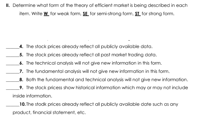 II. Determine what form of the theory of efficient market is being described in each
item. Write W for weak form, SE for semi-strong form, ST_ for strong form.
_4. The stock prices already reflect all publicly available data.
5. The stock prices already reflect all past market trading data.
_6. The technical analysis will not give new information in this form.
7. The fundamental analysis will not give new information in this form.
8. Both the fundamental and technical analysis will not give new information.
_9. The stock pricess show historical information which may or may not include
inside information.
_10. The stodk prices already reflect all publicly available date such as any
product, financial statement, etc.
