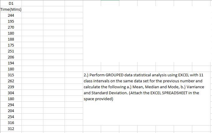 D1
Time(Mins)
244
195
270
180
188
175
251
206
194
180
315
|2.) Perform GROUPED data statistical analysis using EXCEL with 11
262
class intervals on the same data set for the previous number and
239
calculate the following a.) Mean, Median and Mode, b.) Varriance
304
and Standard Deviation. (Attach the EXCEL SPREADSHEET in the
180
space provided)
294
204
254
316
312
