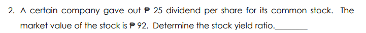 2. A certain company gave out P 25 dividend per share for its common stock. The
market value of the stock is P 92. Determine the stock yield ratio.
