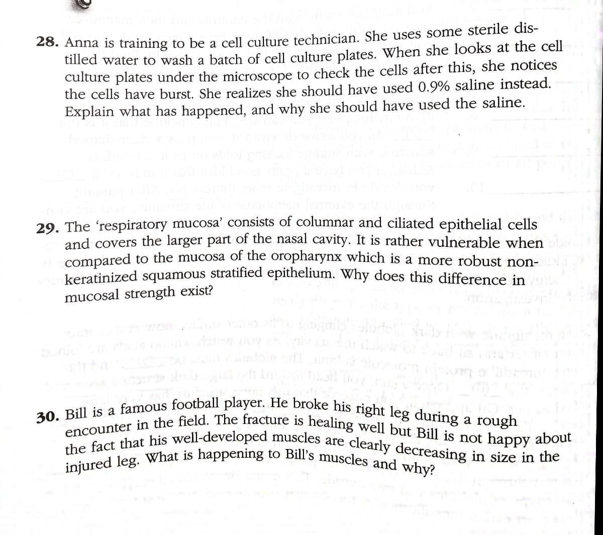 30. Bill is a famous football player. He broke his right leg during a rough
encounter in the field. The fracture is healing well but Bill is not happy about
the fact that his well-developed muscles are clearly decreasing in size in the
injured leg. What is happening to Bill's muscles and why?
20. Anna is training to be a cell culture technician, She uses some sterile dis-
tilled water to wash a batch of cell culture plates. When she looks at the cell
culture plates under the microscope to check the cells after this, she notices
the cells have burst. She realizes she should have used 0.9% saline instead.
Explain what has happened, and why she should have used the saline.
29. The 'respiratory mucosa' consists of columnar and ciliated epithelial cells
and covers the larger part of the nasal cavity. It is rather vulnerable when
compared to the mucosa of the oropharynx which is a more robust non-
keratinized squamous stratified epithelium. Why does this difference in
mucosal strength exist?
Won
a
