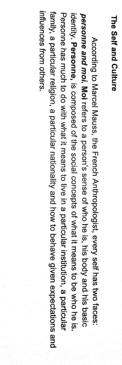 The Self and Culture
According to Marcel Mauss, the French Anthropologist, every self has two faces:
personne and moi. Moi refers to a person's sense of who he is, his body and. his basic
identity. Personne, is composed of the social concepts of what it means to be who he is.
Personne has much to do with what it means to live in a particular institution, a particular
family, a particular religion, a particular nationality and how to behave given expectations and
influences from others.
