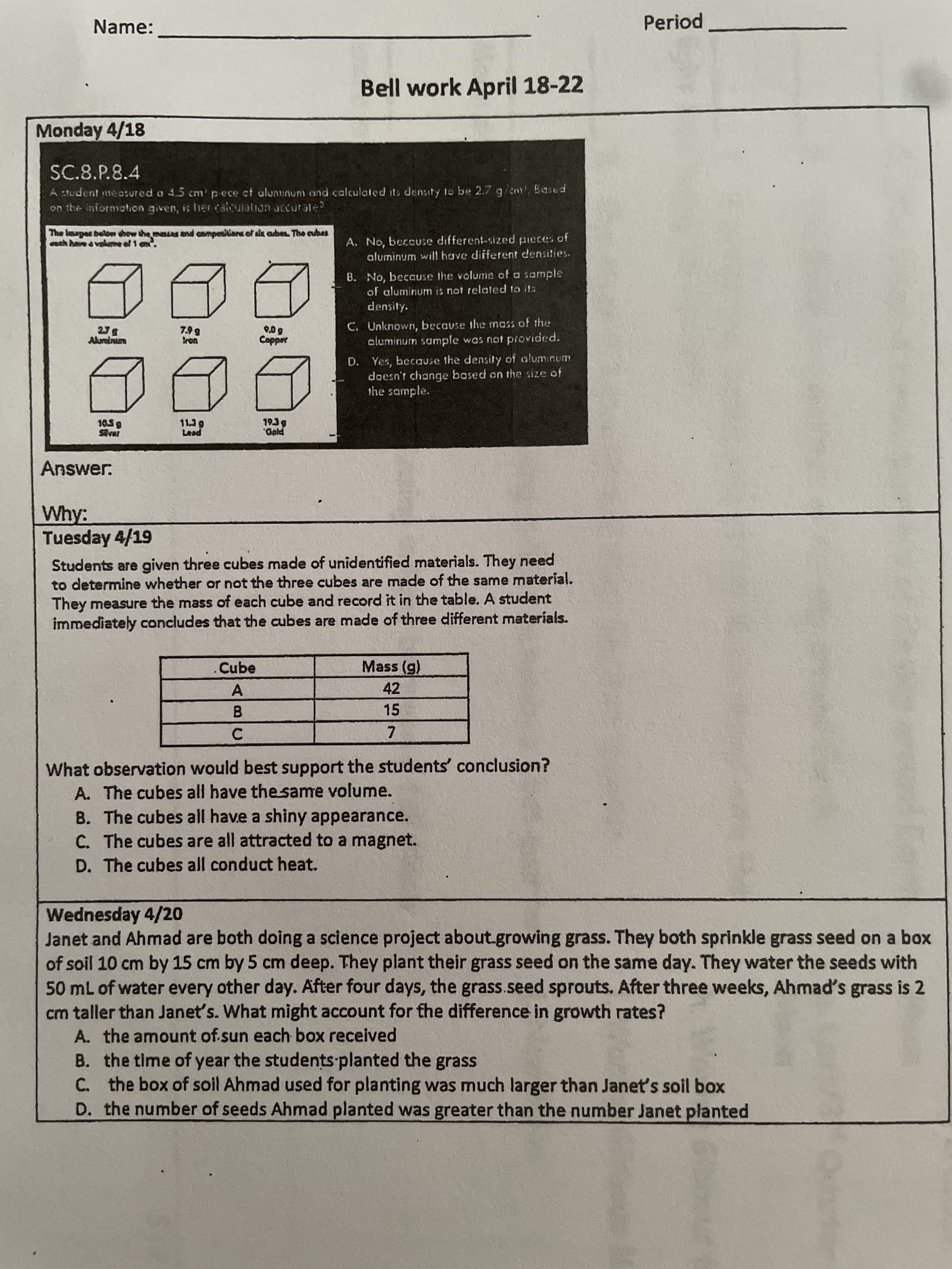 Name:
Period
Bell work April 18-22
Monday 4/18
SC.8.P.8.4
A tudent measured o 4.5 cm' pece cf alununun and calculated its density to be 2.7g/c. Based
on the informotion given, is her caiculation accurale?
The Images below chow the masses and compositians of sx cubes The cubes
ach have &valme of 1 em.
A. No, beccuse different-sized pieces of
aluminum will have different densities.
8. No, because the volume of a sample
of aluminum is not related to ita
density.
C. Unknown, because the mass of the
cluminum sample was not provided.
unpun
saddo
D. Yes, because the density of aluminum
doesn't change based on the size of
the sample.
105g
Answer.
Why:
Tuesday 4/19
Students are given three cubes made of unidentified materials. They need
to determine whether or not the three cubes are made of the same material.
They measure the mass of each cube and record it in the table. A student
immediately concludes that the cubes are made of three different materíals.
.Cube
Mass (g)
42
15
B.
C.
7.
What observation would best support the students' conclusion?
A. The cubes all have the same volume.
B. The cubes all have a shiny appearance.
C. The cubes are all attracted to a magnet.
D. The cubes all conduct heat.
Wednesday 4/20
Janet and Ahmad are both doing a science project about.growing grass. They both sprinkle grass seed on a box
of soil 10 cm by 15 cm by 5 cm deep. They plant their grass seed on the same day. They water the seeds with
50 mL of water every other day. After four days, the grass.seed sprouts. After three weeks, Ahmad's grass is 2
cm taller than Janet's. What might account for the difference in growth rates?
A. the amount of.sun each box received
B. the time of year the students planted the grass
C. the box of soil Ahmad used for planting was much larger than Janet's soil box
D. the number of seeds Ahmad planted was greater than the number Janet planted
