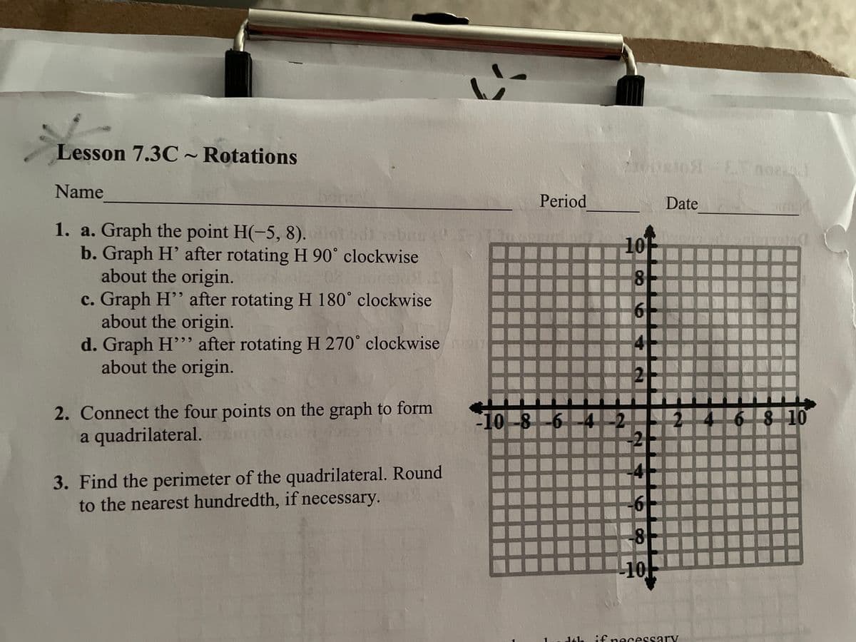 Lesson 7.3C ~ Rotations
Name
1. a. Graph the point H(-5, 8).lot di ban
b. Graph H' after rotating H 90° clockwise
about the origin.
c. Graph H" after rotating H 180° clockwise
about the origin.
d. Graph H"" after rotating H 270° clockwise an
about the origin.
2. Connect the four points on the graph to form
a quadrilateral.
3. Find the perimeter of the quadrilateral. Round
to the nearest hundredth, if necessary.
Period
10 -8 -6 -4
730081051 E mora
noe
Date
10
8
6
2
6 8 10
8
10
Lundth if necessary