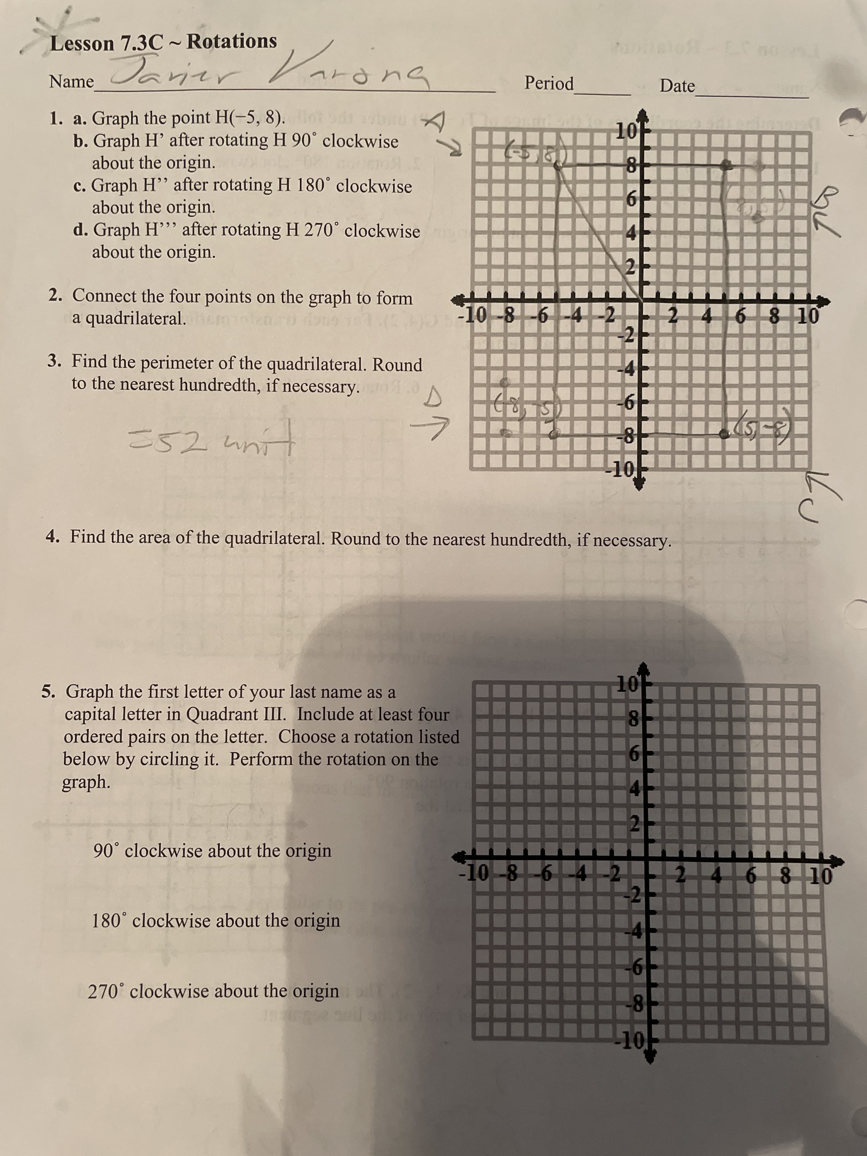 Lesson 7.3C~ Rotations
Javier
arong
Name
1. a. Graph the point H(-5, 8).
b. Graph H' after rotating H 90° clockwise
about the origin.
109.5
c. Graph H'' after rotating H 180° clockwise
about the origin.
d. Graph H"" after rotating H 270° clockwise iga
about the origin.
2. Connect the four points on the graph to form
a quadrilateral.
909 101(33)
3. Find the perimeter of the quadrilateral. Round
to the nearest hundredth, if necessary..
-6
-8
unit
352 un
-10
4. Find the area of the quadrilateral. Round to the nearest hundredth, if necessary.
10⁰
8
5. Graph the first letter of your last name as a
capital letter in Quadrant III. Include at least four
ordered pairs on the letter. Choose a rotation listed
below by circling it. Perform the rotation on the
graph.
6
2
90° clockwise about the origin
180° clockwise about the origin
270° clockwise about the origin
Var
A
Period
(560)
10
5-10-8-6
-10-8-6-4-2
-10--8--6-4-2
66 +
2
-2
6
8
-10
Date
78
4 6 8 10
(5-3)
ku
2 4 6 8 10