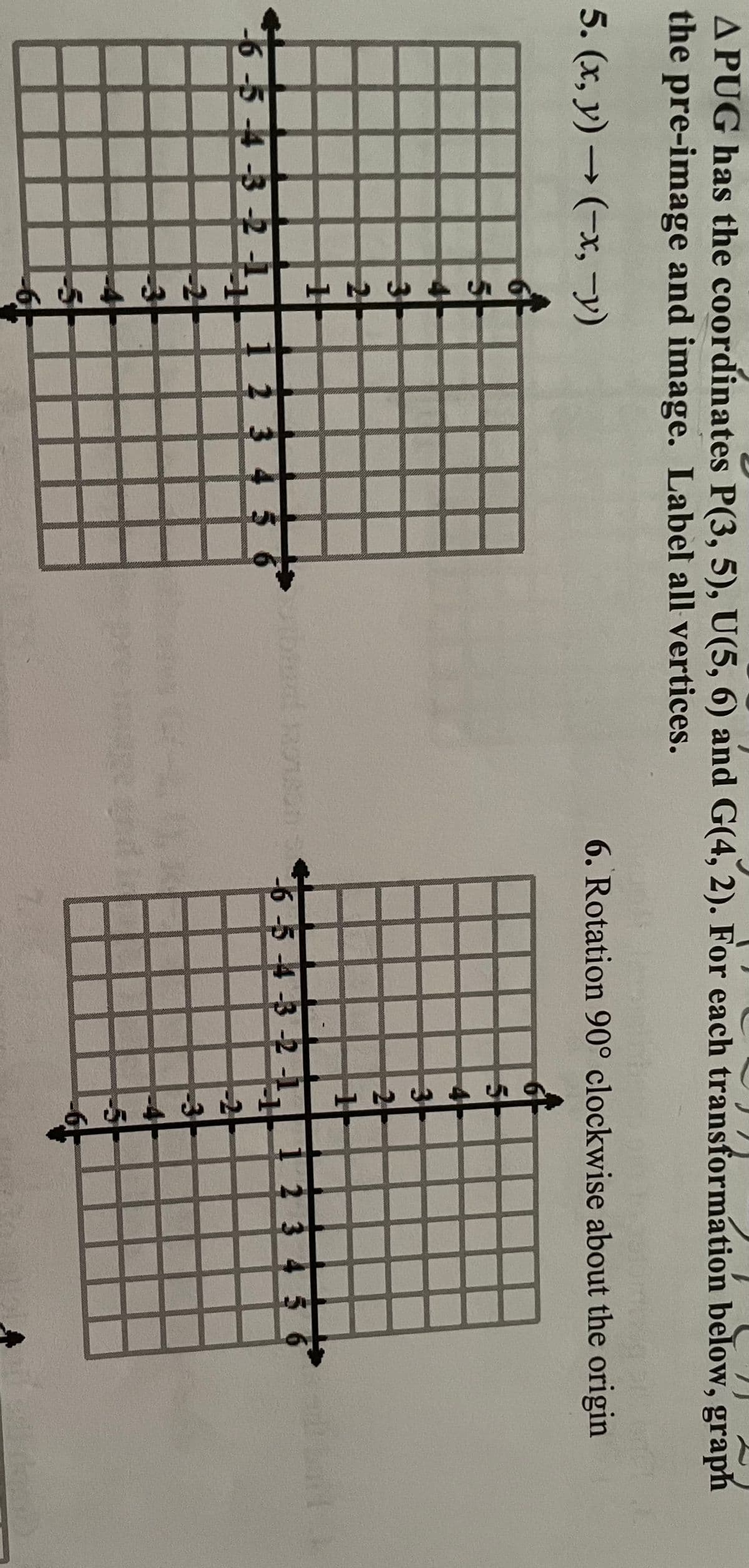A PUG has the coordinates P(3, 5), U(5, 6) and G(4, 2). For each transformation below, graph
the pre-image and image. Label all vertices.
5. (x, y) → (x, y)
6. Rotation 90° clockwise about the origin
2
-6-5-4-3-2
2 3 4 5
-6-5-4-3-2-1.
2 3 4 5 6
-2
5